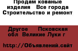 Продам кованые изделия - Все города Строительство и ремонт » Другое   . Псковская обл.,Великие Луки г.